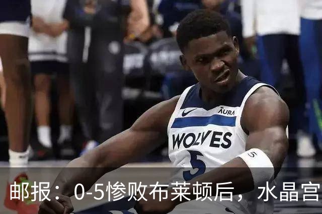 邮报：0-5惨败布莱顿后，水晶宫主帅主教练帅位告急，可能下课